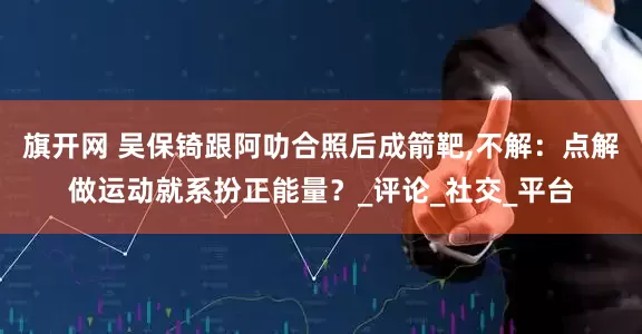 旗开网 吴保锜跟阿叻合照后成箭靶,不解：点解做运动就系扮正能量？_评论_社交_平台