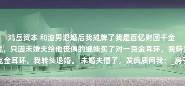 鸿岳资本 和渣男退婚后我摊牌了我是百亿财团千金 苏晚沈哲轩林薇 买三金时，只因未婚夫给他丧偶的继妹买了对一克金耳环，我转头退婚。 未婚夫懵了，发疯质问我：_房子_脸色_因为