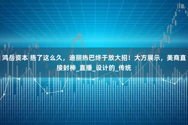 鸿岳资本 捂了这么久，迪丽热巴终于放大招！大方展示，美商直接封神_直播_设计的_传统