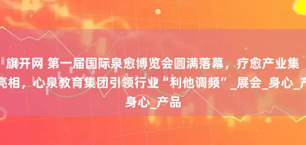 旗开网 第一届国际泉愈博览会圆满落幕，疗愈产业集中亮相，心泉教育集团引领行业“利他调频”_展会_身心_产品