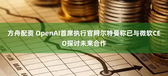方舟配资 OpenAI首席执行官阿尔特曼称已与微软CEO探讨未来合作