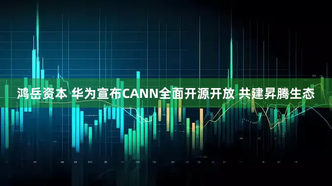 鸿岳资本 华为宣布CANN全面开源开放 共建昇腾生态