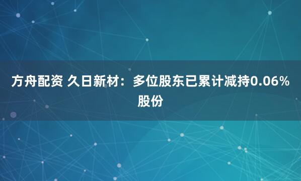 方舟配资 久日新材：多位股东已累计减持0.06%股份
