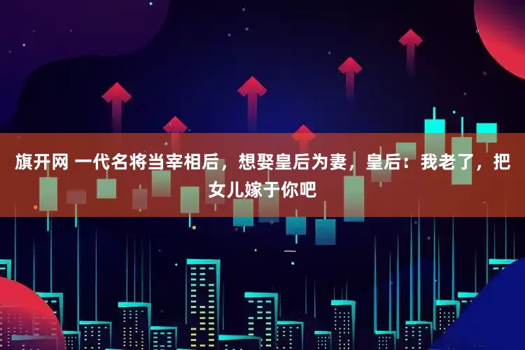 旗开网 一代名将当宰相后，想娶皇后为妻，皇后：我老了，把女儿嫁于你吧