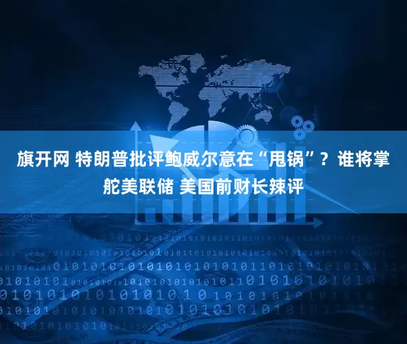 旗开网 特朗普批评鲍威尔意在“甩锅”？谁将掌舵美联储 美国前财长辣评